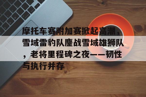 摩托车赛附加赛掀起高潮，雪域雷豹队鏖战雪域雄狮队，老将里程碑之夜——韧性与执行并存的简单介绍-开云官网