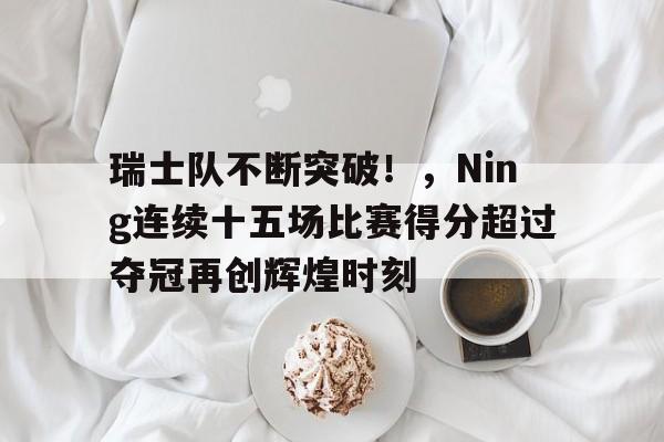 关于瑞士队不断突破！，Ning连续十五场比赛得分超过夺冠再创辉煌时刻的信息-开云体育官网