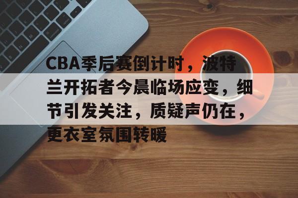 关于CBA季后赛倒计时，波特兰开拓者今晨临场应变，细节引发关注，质疑声仍在，更衣室氛围转暖的信息