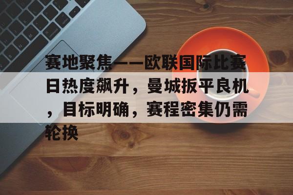 关于赛地聚焦——欧联国际比赛日热度飙升，曼城扳平良机，目标明确，赛程密集仍需轮换的信息-开云官网