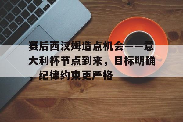 赛后西汉姆造点机会——意大利杯节点到来，目标明确，纪律约束更严格的简单介绍-开云官网